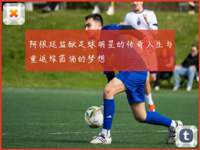 阿根廷监狱足球明星的传奇人生与重返绿茵场的梦想