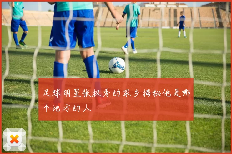 足球明星张权秀的家乡揭秘他是哪个地方的人