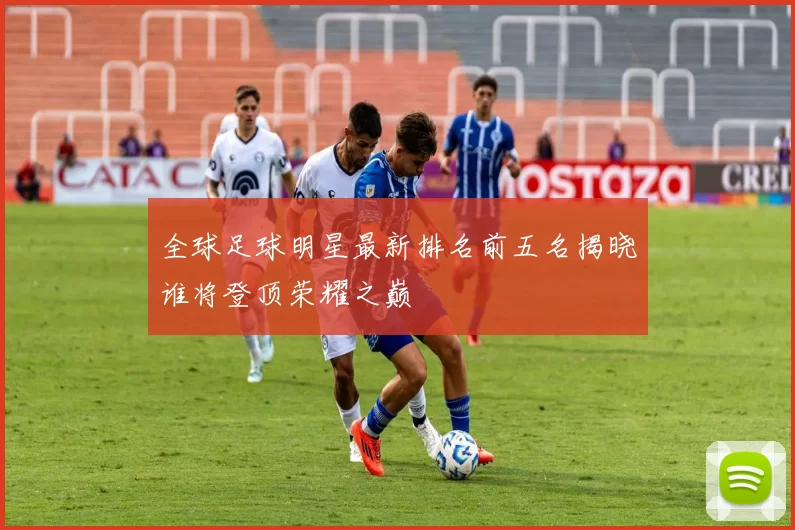 全球足球明星最新排名前五名揭晓谁将登顶荣耀之巅