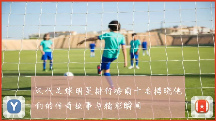 汉代足球明星排行榜前十名揭晓他们的传奇故事与精彩瞬间