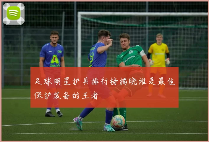 足球明星护具排行榜揭晓谁是最佳保护装备的王者