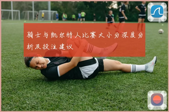 骑士与凯尔特人比赛大小分深度分析及投注建议