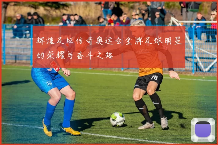 辉煌足坛传奇奥运会金牌足球明星的荣耀与奋斗之路
