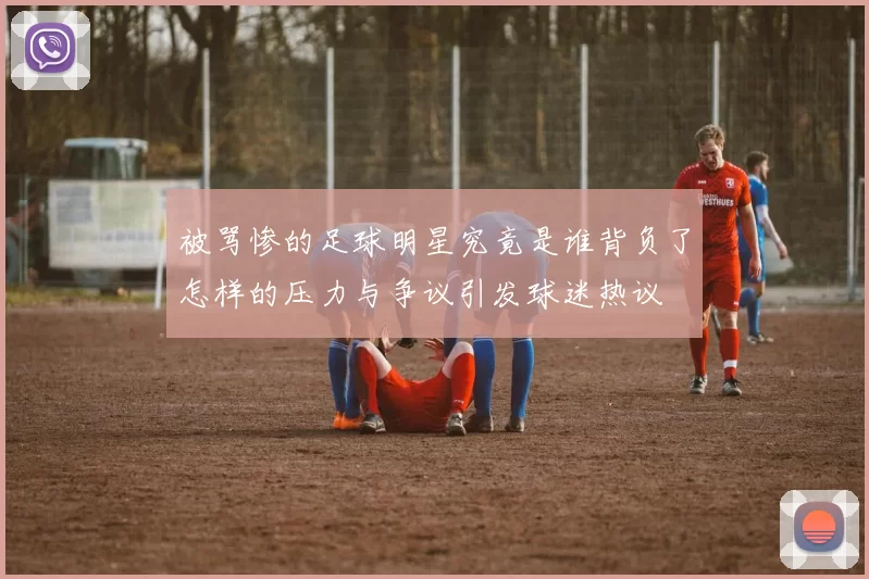 被骂惨的足球明星究竟是谁背负了怎样的压力与争议引发球迷热议
