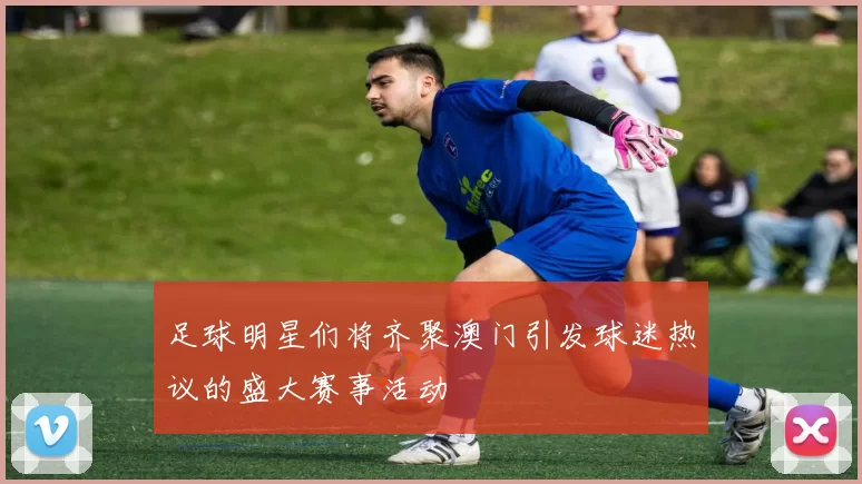 足球明星们将齐聚澳门引发球迷热议的盛大赛事活动