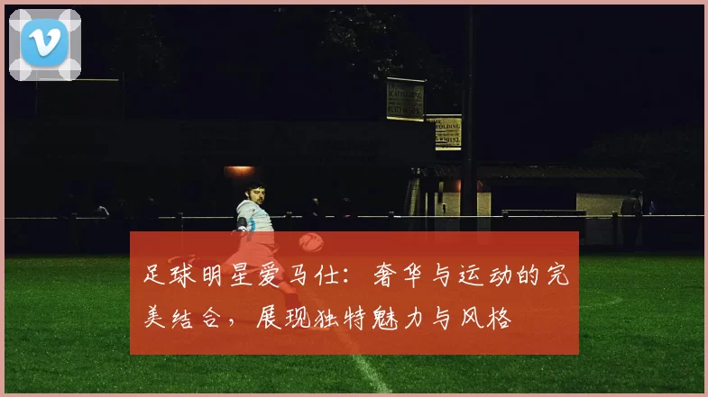 足球明星爱马仕：奢华与运动的完美结合，展现独特魅力与风格