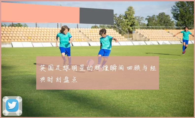 英国足球明星的辉煌瞬间回顾与经典时刻盘点