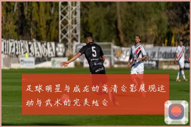 足球明星与成龙的高清合影展现运动与武术的完美结合