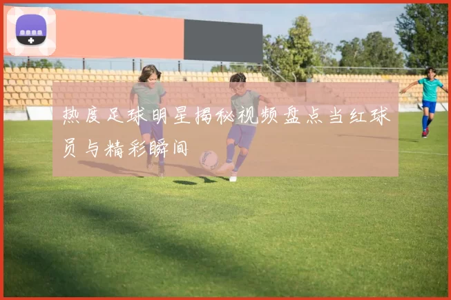 热度足球明星揭秘视频盘点当红球员与精彩瞬间