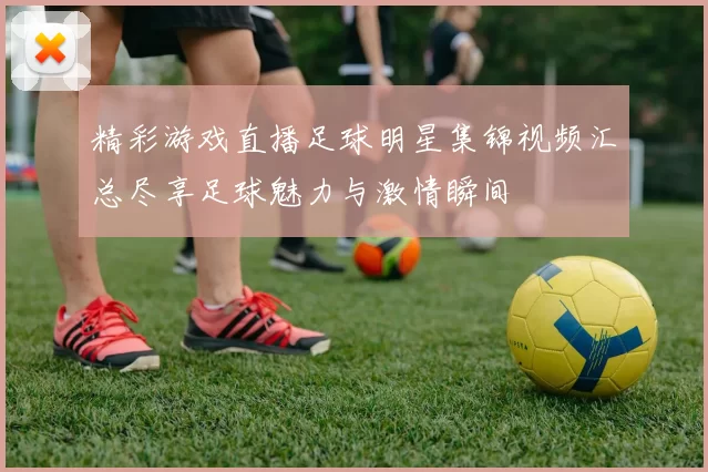 精彩游戏直播足球明星集锦视频汇总尽享足球魅力与激情瞬间