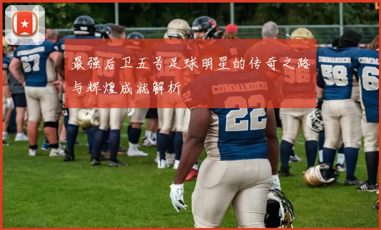 最强后卫五号足球明星的传奇之路与辉煌成就解析
