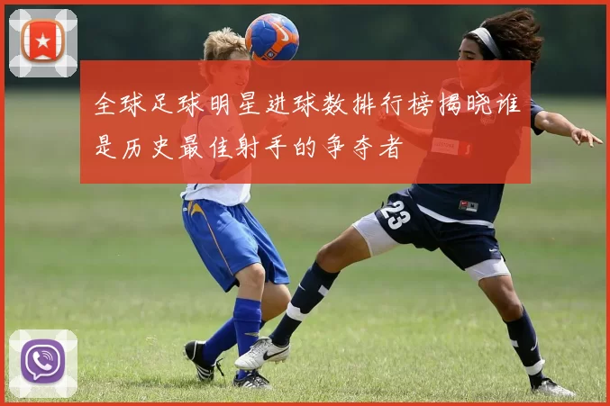 全球足球明星进球数排行榜揭晓谁是历史最佳射手的争夺者