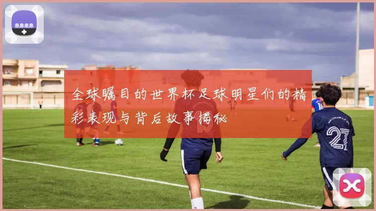 全球瞩目的世界杯足球明星们的精彩表现与背后故事揭秘