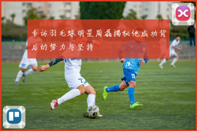 专访羽毛球明星周磊揭秘他成功背后的努力与坚持