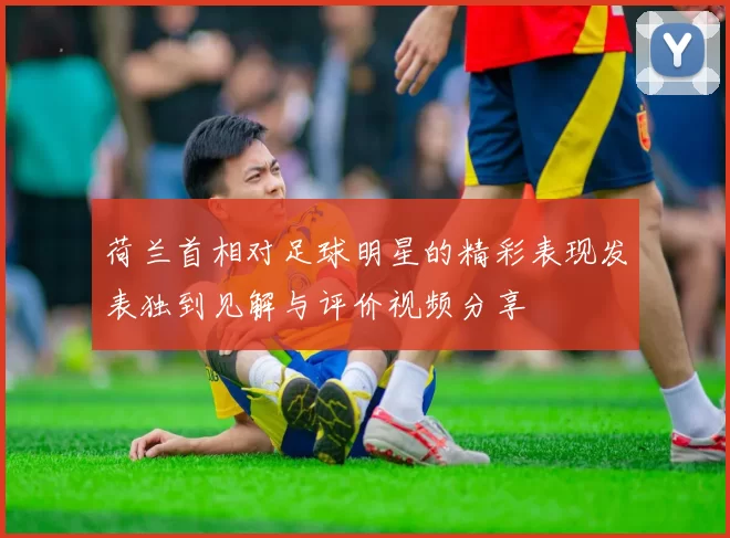 荷兰首相对足球明星的精彩表现发表独到见解与评价视频分享