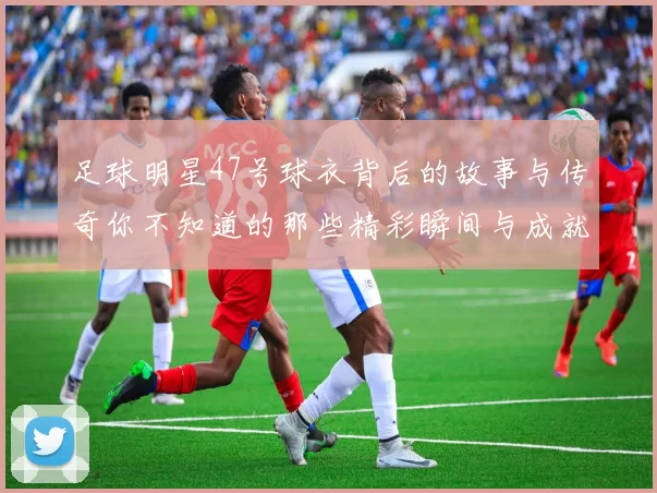 足球明星47号球衣背后的故事与传奇你不知道的那些精彩瞬间与成就
