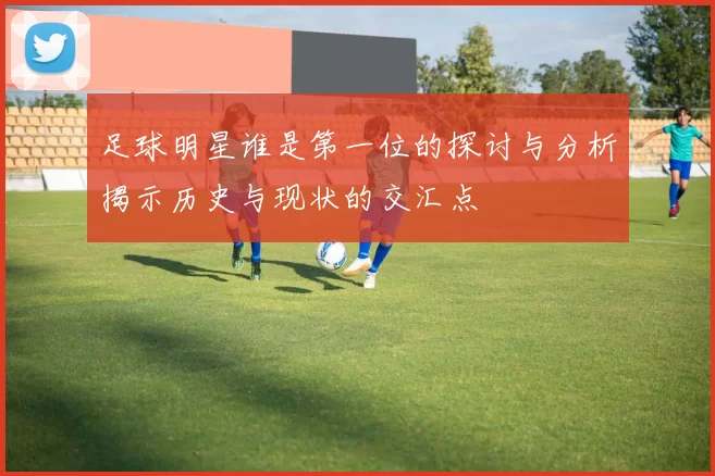 足球明星谁是第一位的探讨与分析揭示历史与现状的交汇点