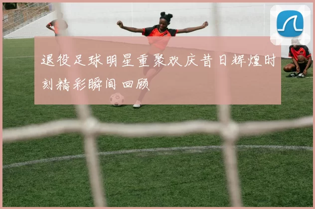 退役足球明星重聚欢庆昔日辉煌时刻精彩瞬间回顾