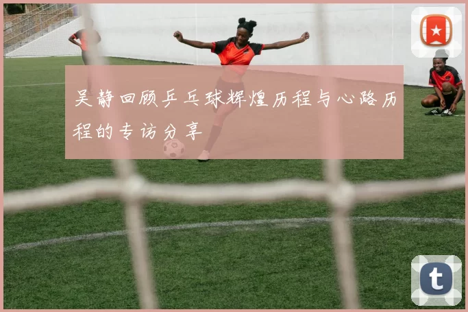 吴静回顾乒乓球辉煌历程与心路历程的专访分享
