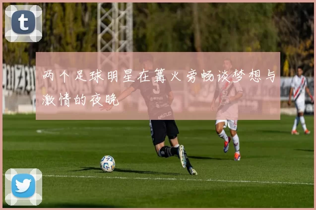 两个足球明星在篝火旁畅谈梦想与激情的夜晚