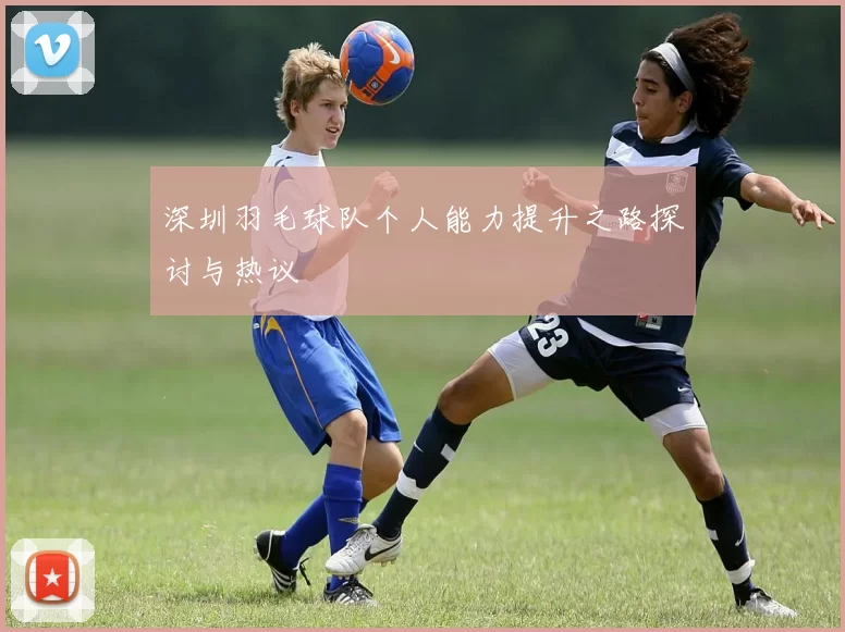 深圳羽毛球队个人能力提升之路探讨与热议