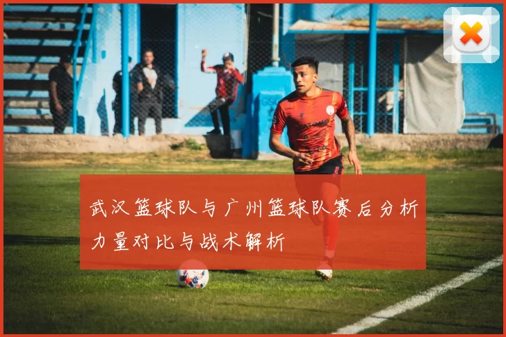 武汉篮球队与广州篮球队赛后分析力量对比与战术解析