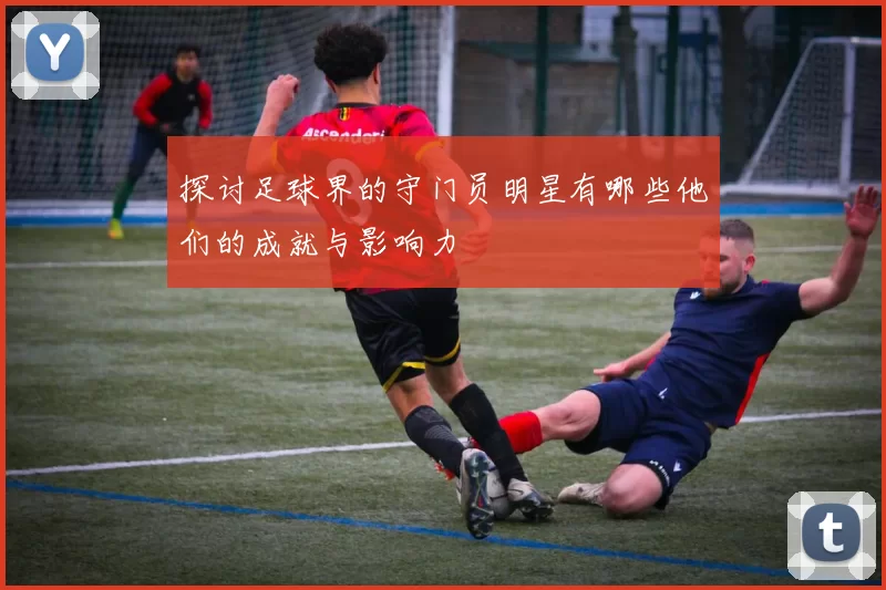 探讨足球界的守门员明星有哪些他们的成就与影响力