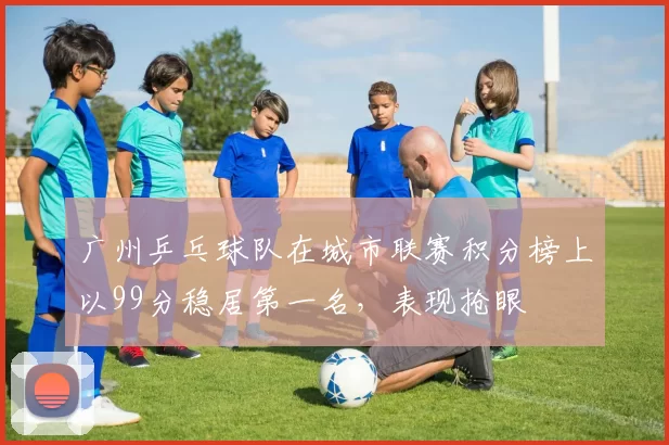 广州乒乓球队在城市联赛积分榜上以99分稳居第一名，表现抢眼