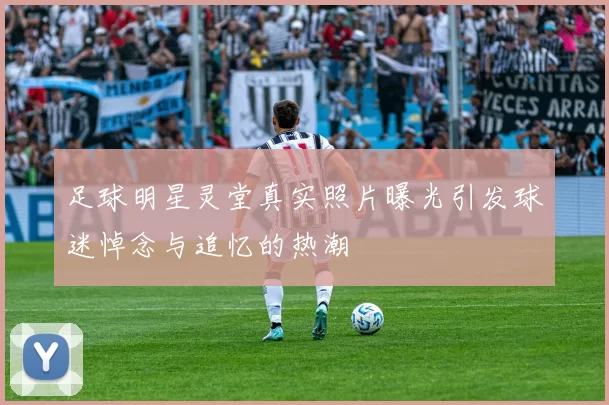 足球明星灵堂真实照片曝光引发球迷悼念与追忆的热潮