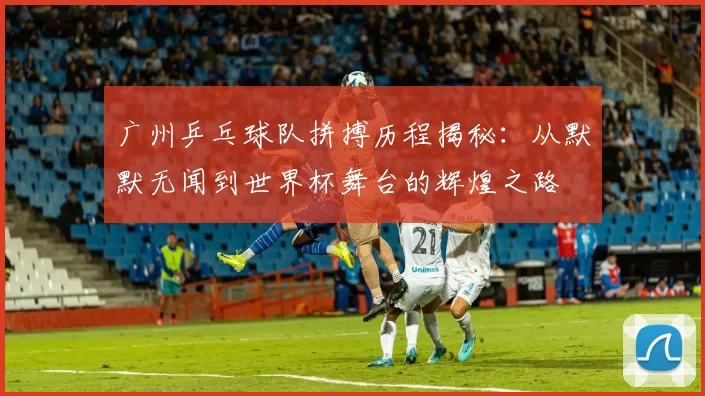 广州乒乓球队拼搏历程揭秘：从默默无闻到世界杯舞台的辉煌之路