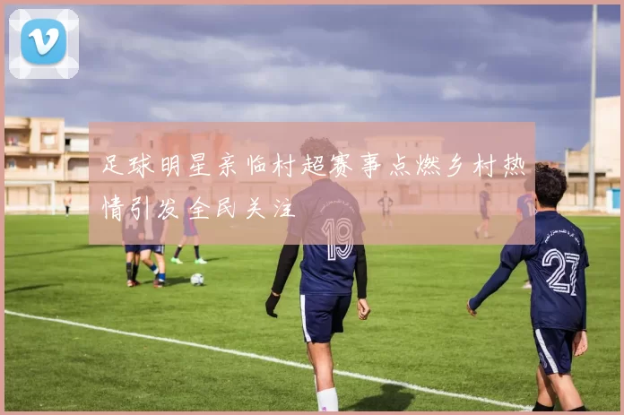 足球明星亲临村超赛事点燃乡村热情引发全民关注