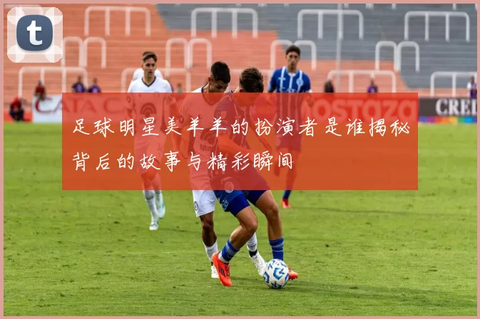 足球明星美羊羊的扮演者是谁揭秘背后的故事与精彩瞬间