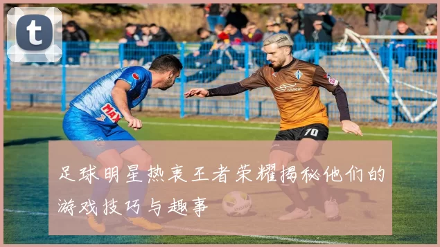足球明星热衷王者荣耀揭秘他们的游戏技巧与趣事