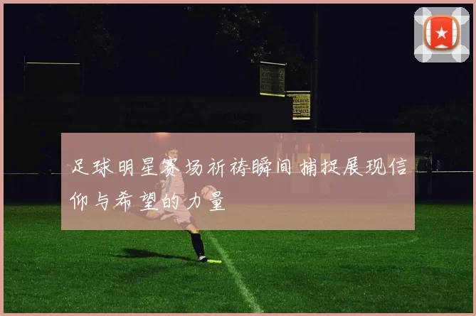 足球明星赛场祈祷瞬间捕捉展现信仰与希望的力量