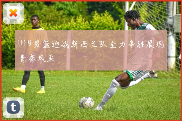 U19男篮迎战新西兰队全力争胜展现青春风采