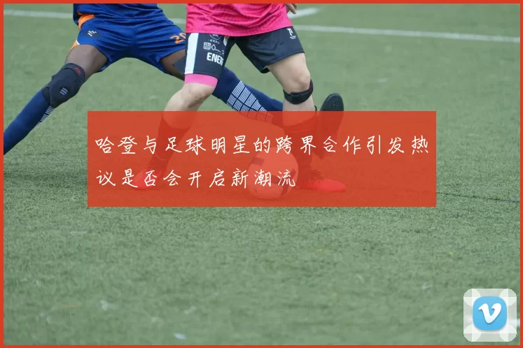 哈登与足球明星的跨界合作引发热议是否会开启新潮流