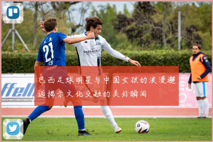 巴西足球明星与中国女孩的浪漫邂逅揭示文化交融的美好瞬间